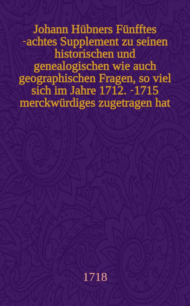 Johann Hübners Fünfftes[-achtes] Supplement zu seinen historischen und genealogischen wie auch geographischen Fragen, so viel sich im Jahre 1712. [-1715] merckwürdiges zugetragen hat. Suppl. 7 : ... Siebendes Supplement ..., so viel sich im Jahre 1714. merckwürdiges zugetragen hat