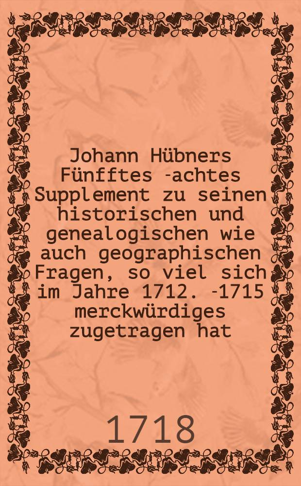 Johann Hübners Fünfftes[-achtes] Supplement zu seinen historischen und genealogischen wie auch geographischen Fragen, so viel sich im Jahre 1712. [-1715] merckwürdiges zugetragen hat. Suppl. 8 : ... Achtes Supplement ..., so viel sich im Jahre 1715. merckwürdiges zugetragen hat