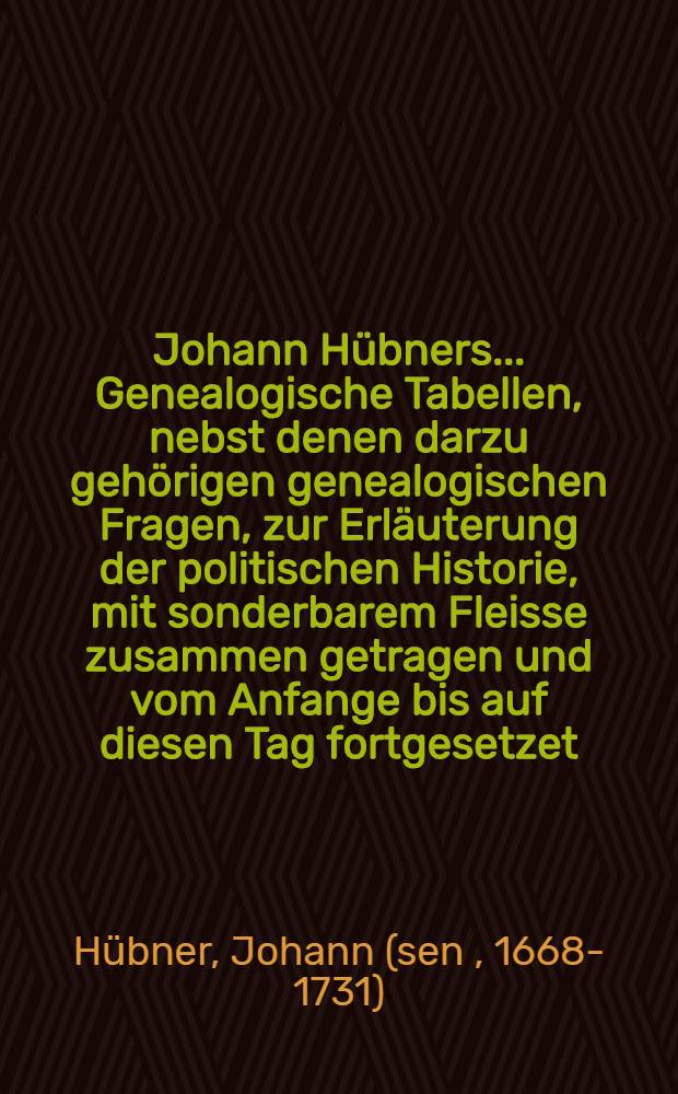 Johann Hübners ... Genealogische Tabellen, nebst denen darzu gehörigen genealogischen Fragen, zur Erläuterung der politischen Historie, mit sonderbarem Fleisse zusammen getragen und vom Anfange bis auf diesen Tag fortgesetzet