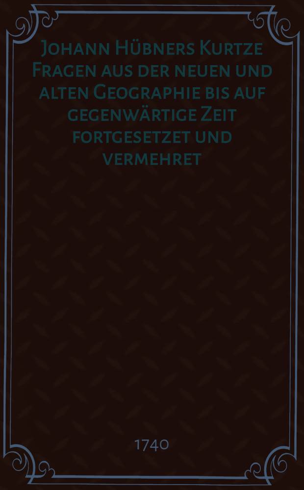 Johann Hübners Kurtze Fragen aus der neuen und alten Geographie bis auf gegenwärtige Zeit fortgesetzet und vermehret : Mit einer nützlichen Einleitung vor Anfänger