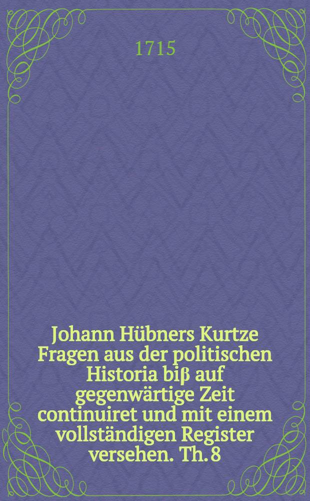 Johann Hübners Kurtze Fragen aus der politischen Historia biβ auf gegenwärtige Zeit continuiret und mit einem vollständigen Register versehen. Th. 8