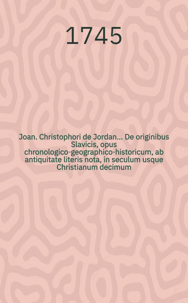 Joan. Christophori de Jordan ... De originibus Slavicis, opus chronologico-geographico-historicum, ab antiquitate literis nota, in seculum usque Christianum decimum, ex fontibus ipsis antiquis scriptorum tum Romanorum tum Graecorum et ex historiis variarum aliarum gentium ad res Slavicas illustrandas facientium deductum, in tomos II. divisum ... [T. 2]