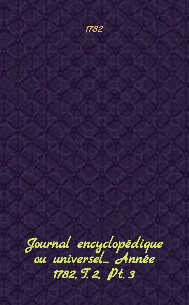 Journal encyclopédique ou universel ... [Année 1782, T. 2, Pt. 3]