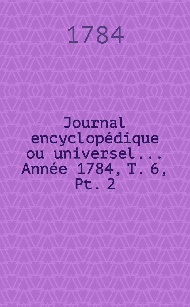 Journal encyclop&eacute;dique ou universel ... Ann&eacute;e 1784, T. 6, Pt. 2