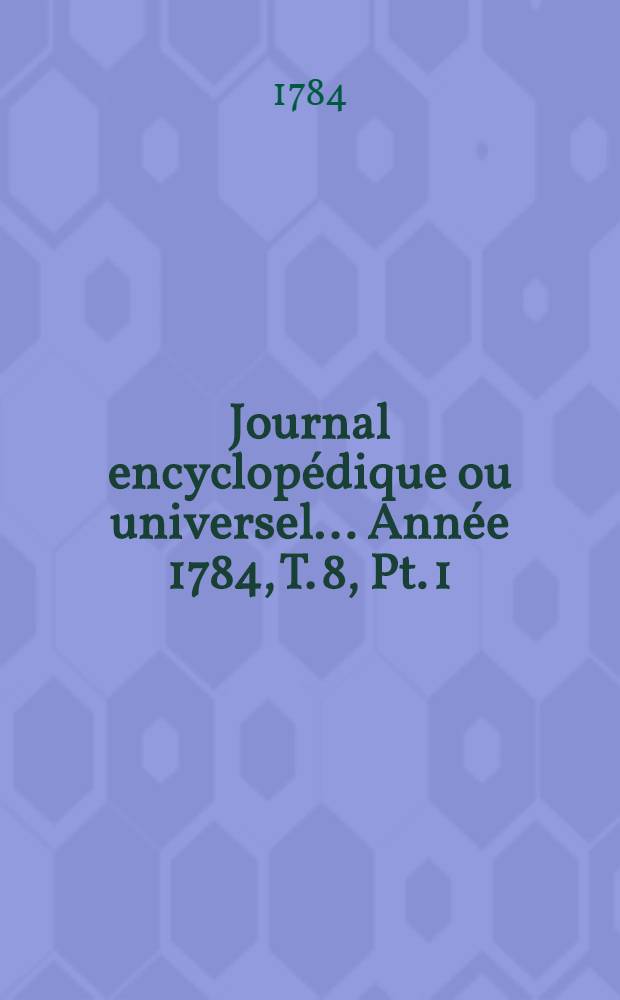 Journal encyclopédique ou universel ... Année 1784, T. 8, Pt. 1
