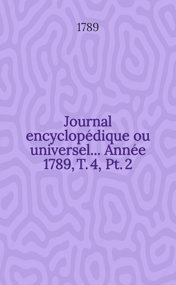 Journal encyclopédique ou universel ... [Année 1789, T. 4, Pt. 2