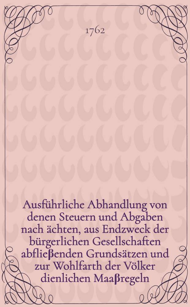 Ausführliche Abhandlung von denen Steuern und Abgaben nach ächten, aus Endzweck der bürgerlichen Gesellschaften abflieβenden Grundsätzen und zur Wohlfarth der Völker dienlichen Maaβregeln. Th. 1