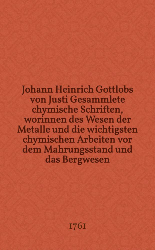 Johann Heinrich Gottlobs von Justi Gesammlete chymische Schriften, worinnen des Wesen der Metalle und die wichtigsten chymischen Arbeiten vor dem Mahrungsstand und das Bergwesen, ausführlich abgehandelt werden. Bd. 2 und letzter