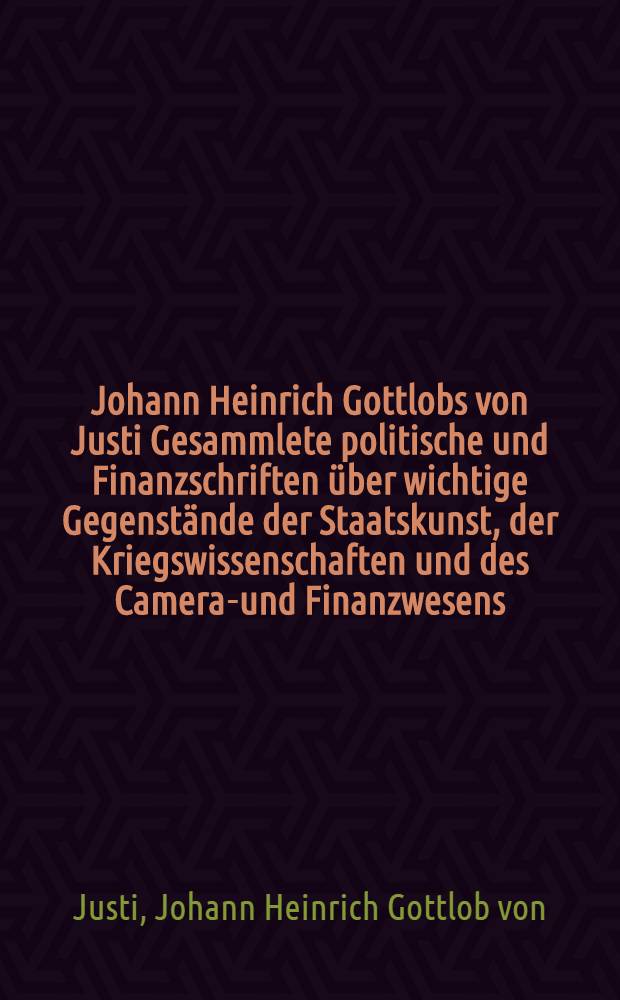 Johann Heinrich Gottlobs von Justi Gesammlete politische und Finanzschriften über wichtige Gegenstände der Staatskunst, der Kriegswissenschaften und des Cameral- und Finanzwesens