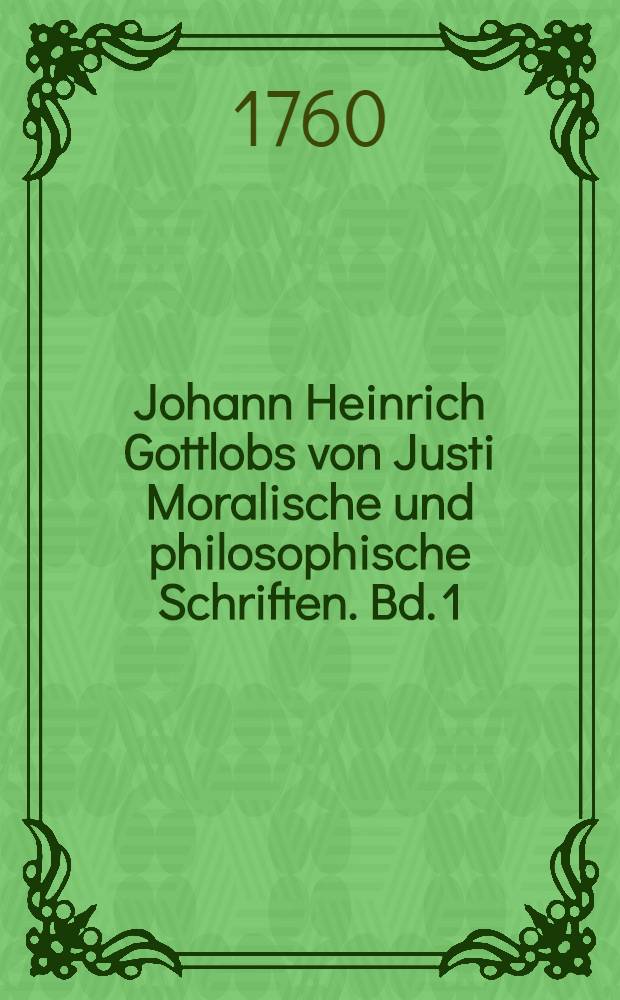 Johann Heinrich Gottlobs von Justi Moralische und philosophische Schriften. Bd. 1