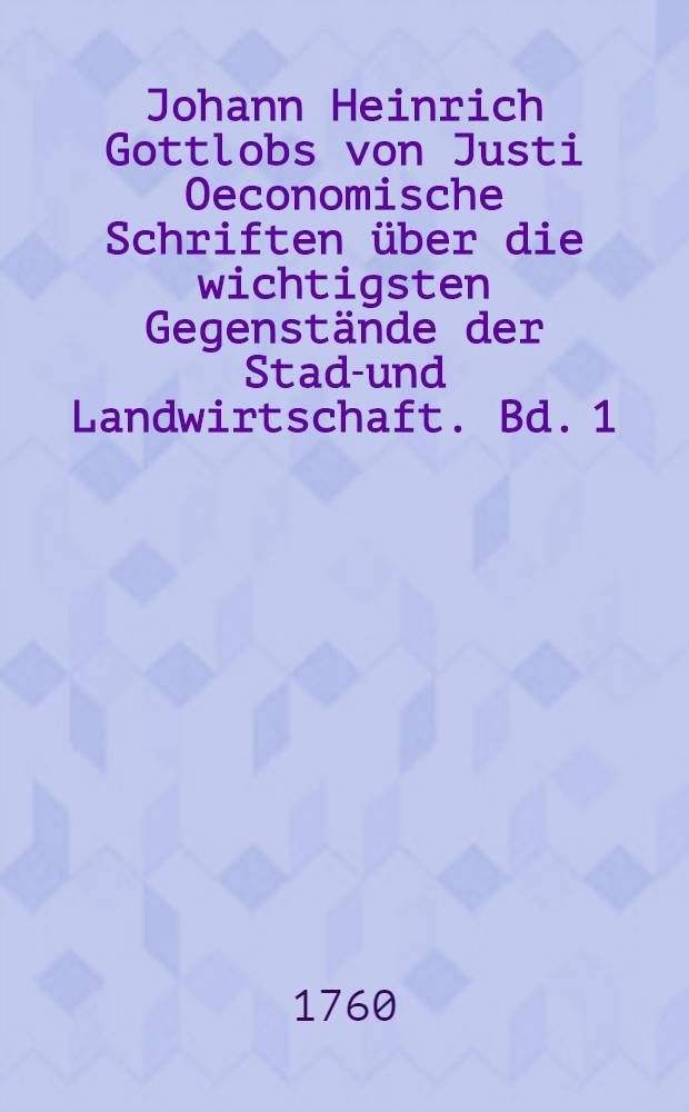 Johann Heinrich Gottlobs von Justi Oeconomische Schriften über die wichtigsten Gegenstände der Stadt- und Landwirtschaft. Bd. 1
