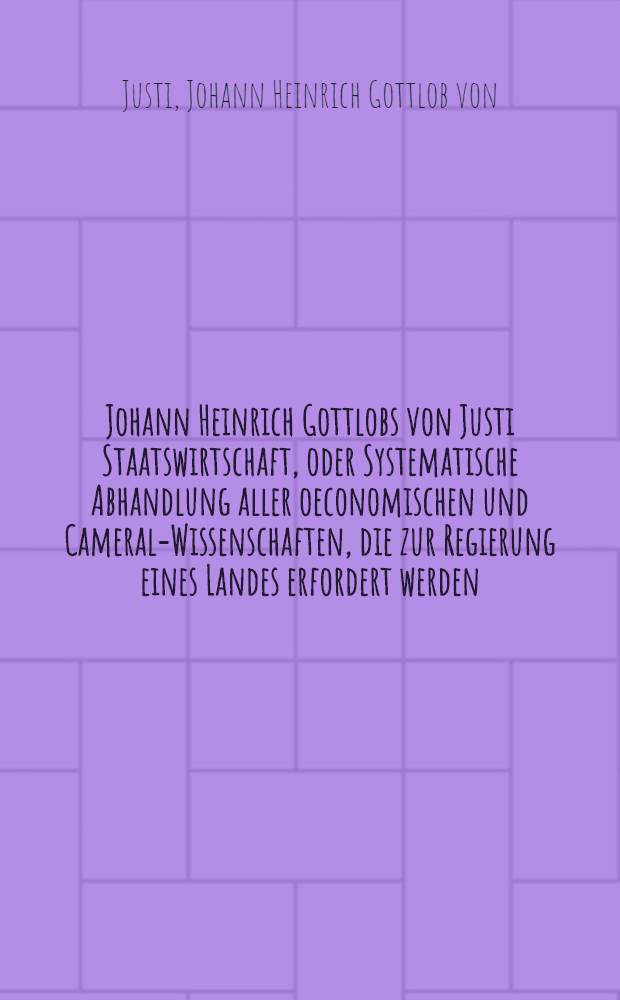 Johann Heinrich Gottlobs von Justi Staatswirtschaft, oder Systematische Abhandlung aller oeconomischen und Cameral-Wissenschaften, die zur Regierung eines Landes erfordert werden : In zween Theilen ausgefertiget
