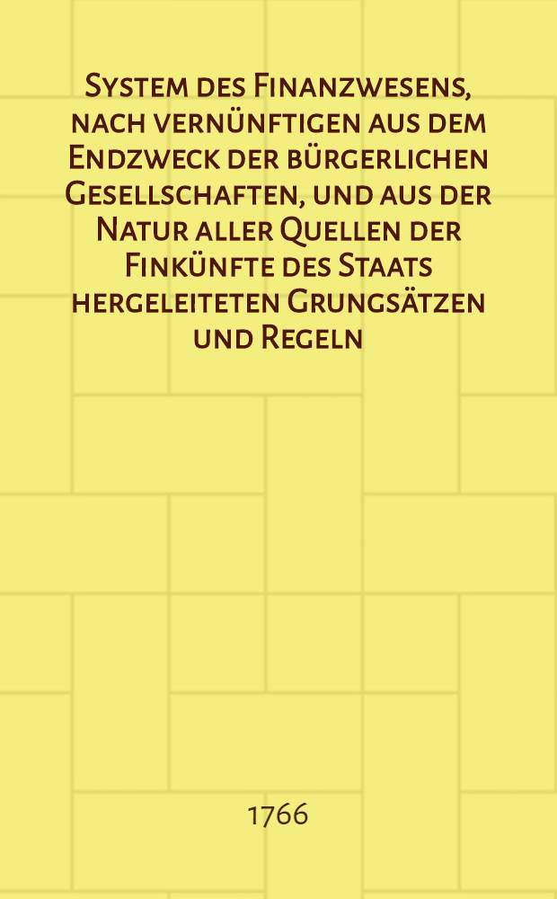 System des Finanzwesens, nach vernünftigen aus dem Endzweck der bürgerlichen Gesellschaften, und aus der Natur aller Quellen der Finkünfte des Staats hergeleiteten Grungsätzen und Regeln