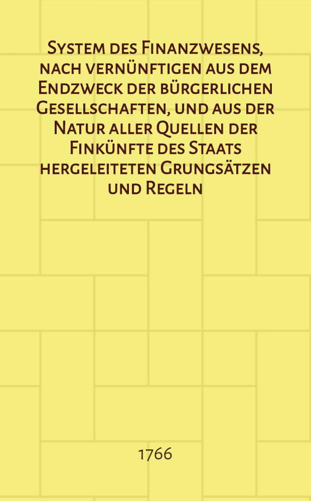 System des Finanzwesens, nach vernünftigen aus dem Endzweck der bürgerlichen Gesellschaften, und aus der Natur aller Quellen der Finkünfte des Staats hergeleiteten Grungsätzen und Regeln