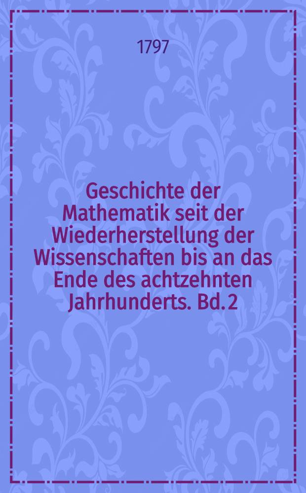 Geschichte der Mathematik seit der Wiederherstellung der Wissenschaften bis an das Ende des achtzehnten Jahrhunderts. Bd. 2 : Perspectiv, geometrische Analysis und höhere Geometrie, Mechanik, Optik, Astronomie