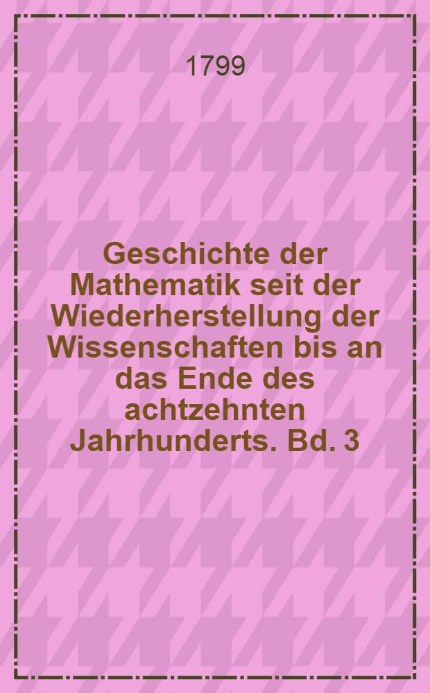 Geschichte der Mathematik seit der Wiederherstellung der Wissenschaften bis an das Ende des achtzehnten Jahrhunderts. Bd. 3 : Reine Mathematik, Analysis praktische Geometrie, bis an Cartesius