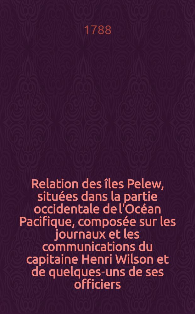 Relation des îles Pelew, situées dans la partie occidentale de l'Océan Pacifique, composée sur les journaux et les communications du capitaine Henri Wilson et de quelques-uns de ses officiers, qui, en août mil sept cent quatre-vingt-trois, y ont fait naufrage sur l'Antelope, paquebot de la Compagnie des Indes Orientales traduit de l'anglois de George Keate ...