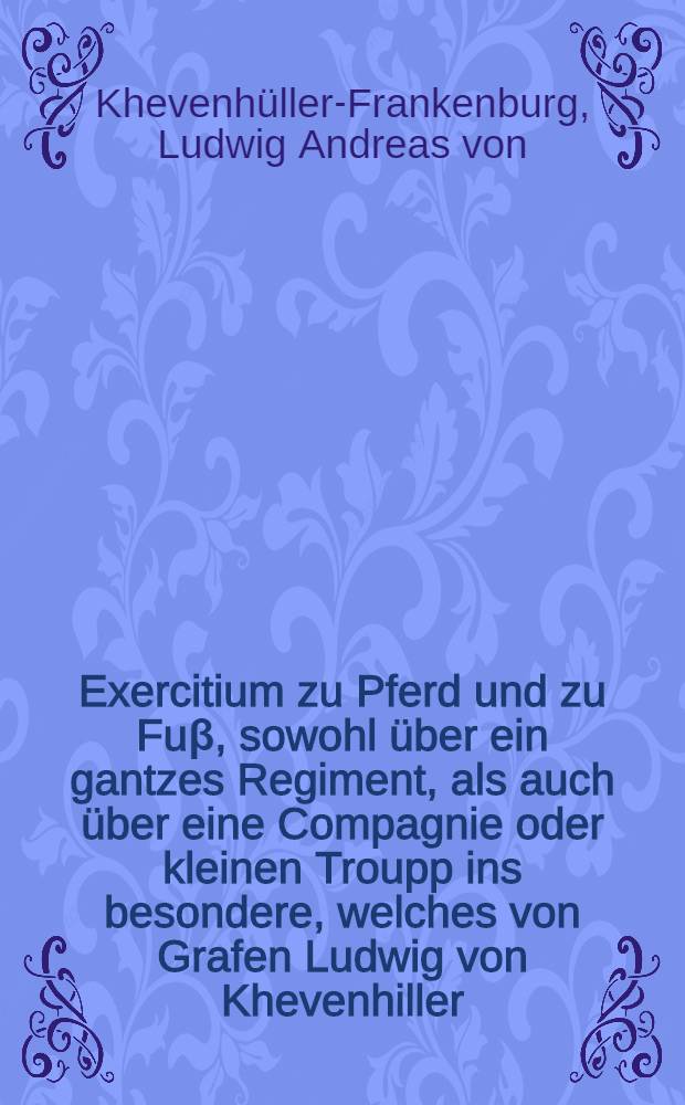 Exercitium zu Pferd und zu Fuβ, sowohl über ein gantzes Regiment, als auch über eine Compagnie oder kleinen Troupp ins besondere, welches von Grafen Ludwig von Khevenhiller ..., General-Feld-Marchall-Lieutenant und Obristen über ein Regiment Dragoner, ... vorgeschrieben und geübet wird