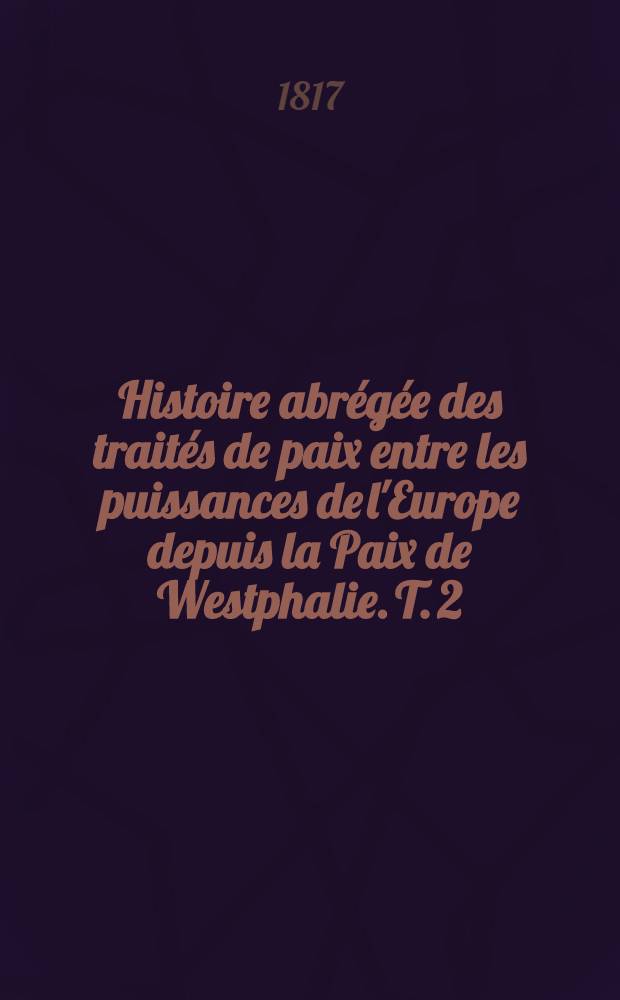 Histoire abrégée des traités de paix entre les puissances de l'Europe depuis la Paix de Westphalie. T. 2