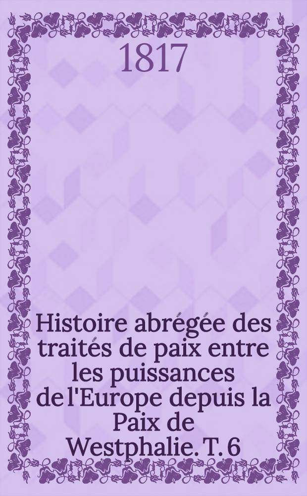 Histoire abr&eacute;g&eacute;e des trait&eacute;s de paix entre les puissances de l'Europe depuis la Paix de Westphalie. T. 6