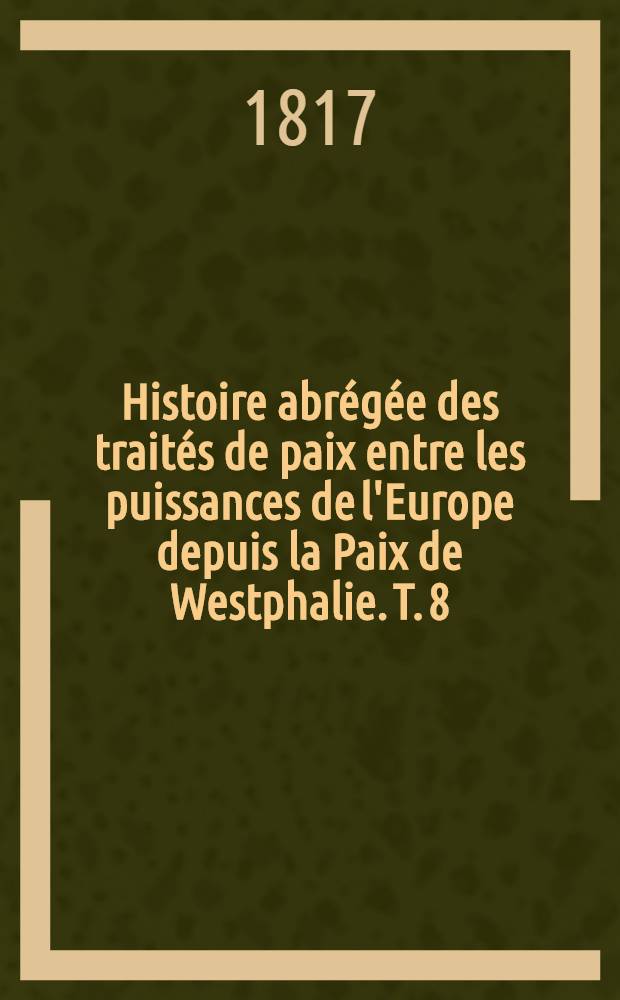Histoire abrégée des traités de paix entre les puissances de l'Europe depuis la Paix de Westphalie. T. 8