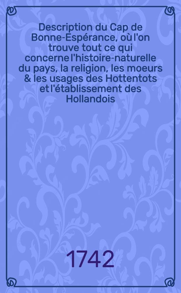 Description du Cap de Bonne-Espérance, où l'on trouve tout ce qui concerne l'histoire-naturelle du pays, la religion, les moeurs & les usages des Hottentots et l'établissement des Hollandois : Tirée des mémoires de Mr. Pierre Kolbe, maître è arts, dressés pendant un séjour de dix années dans cette colonie, où il avoit été envoyé pour faire des observations astronomiques & physiques