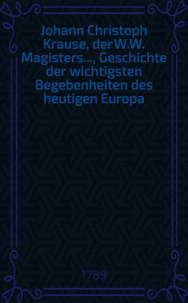 Johann Christoph Krause, der W.W. Magisters ..., Geschichte der wichtigsten Begebenheiten des heutigen Europa : Ein Handbuch für Schulmänner, Erzieher, Studirende und andre Liebhaber der Geschichte aus allen Ständen
