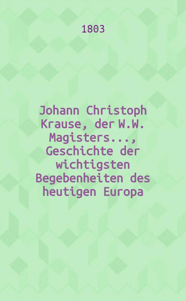 Johann Christoph Krause, der W.W. Magisters ..., Geschichte der wichtigsten Begebenheiten des heutigen Europa : Ein Handbuch f&uuml;r Schulm&auml;nner, Erzieher, Studirende und andre Liebhaber der Geschichte aus allen St&auml;nden. Bd. 7 : Welcher die merkw&uuml;rdigsten Begebenheiten in der letzten H&auml;lfte des sechszehnten Jahrhunderts in Frankreich, England, Schottland, Spanien, und die Geschichte der Entstehung der Republik der Vereinigten Niederlande enth&auml;lt