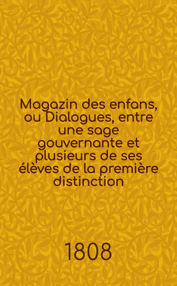 Magazin des enfans, ou Dialogues, entre une sage gouvernante et plusieurs de ses élèves de la première distinction : Dans lesquels on fait penser, parler, agir les jeunes gens suivant le génie, le tempérament et les inclinations d'un chacun, autant pour leur former le coeur, que pour leur éclairer l'esprit. Ч. 1