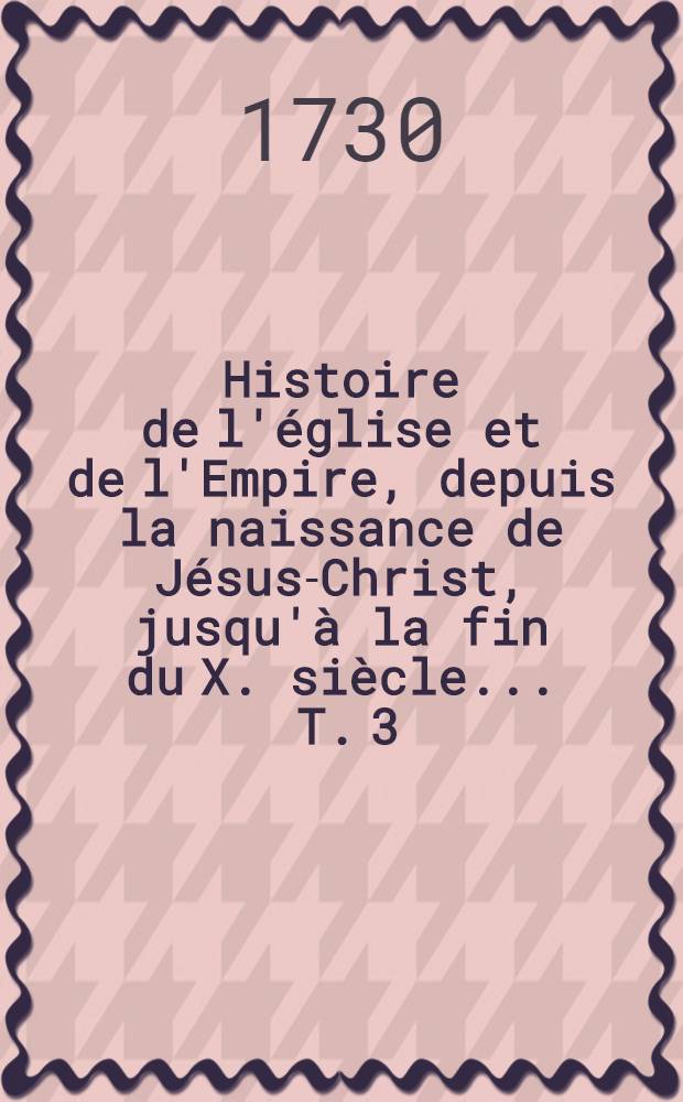 Histoire de l'église et de l'Empire, depuis la naissance de Jésus-Christ, jusqu'à la fin du X. siècle ... T. 3 : Contenant l'histoire des 75 dernières années du IV. siècle