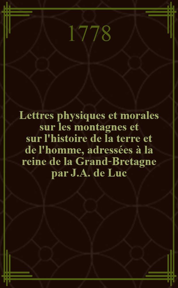 Lettres physiques et morales sur les montagnes et sur l'histoire de la terre et de l'homme, adressées à la reine de la Grand-Bretagne par J.A. de Luc, citoyen de Geneve, ... membre de la Société royale de Londres, & correspondant des Académies royales des sciences de Paris & Montpellier