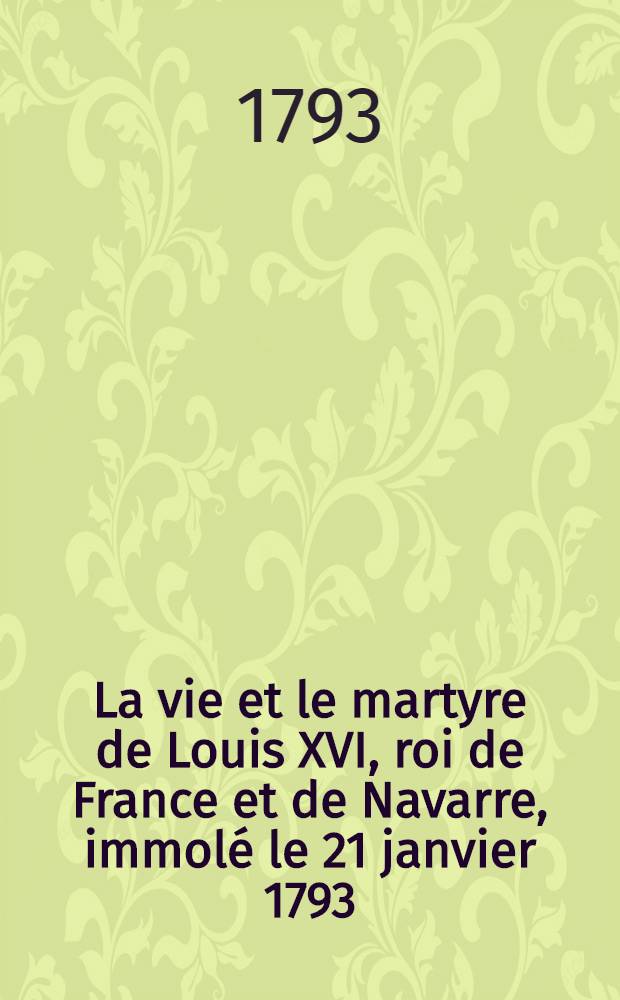La vie et le martyre de Louis XVI, roi de France et de Navarre, immolé le 21 janvier 1793 : Avec un Examen du Décret régicide