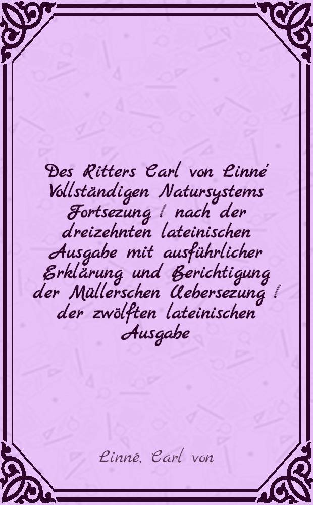 Des Ritters Carl von Linne' Vollständigen Natursystems Fortsezung [!] nach der dreizehnten lateinischen Ausgabe mit ausführlicher Erklärung und Berichtigung der Müllerschen Uebersezung [!] der zwölften lateinischen Ausgabe