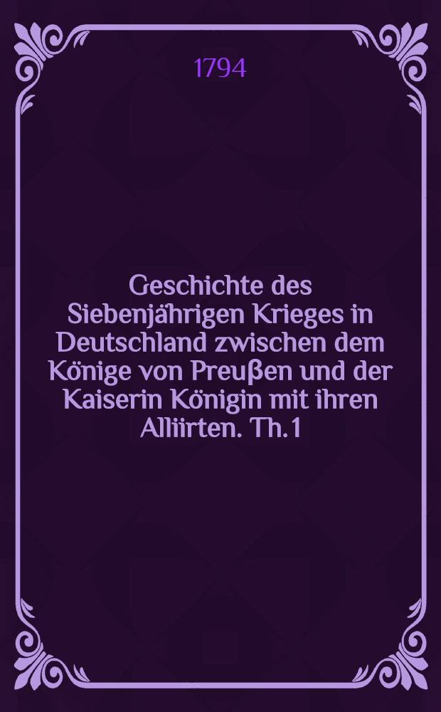 Geschichte des Siebenjährigen Krieges in Deutschland zwischen dem Könige von Preuβen und der Kaiserin Königin mit ihren Alliirten. Th. 1 : Welcher die Feldzüge von 1756 und 1757 enthält