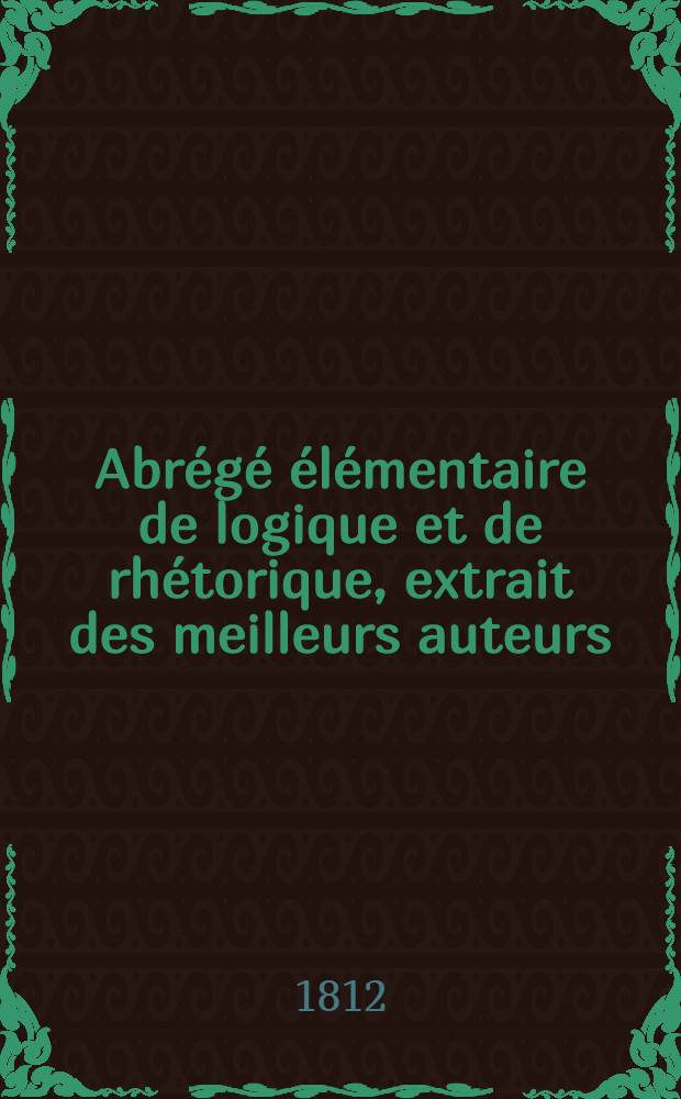 Abr&eacute;g&eacute; &eacute;l&eacute;mentaire de logique et de rh&eacute;torique, extrait des meilleurs auteurs