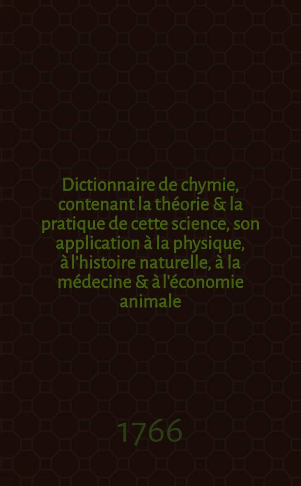 Dictionnaire de chymie, contenant la th&eacute;orie & la pratique de cette science, son application &agrave; la physique, &agrave; l'histoire naturelle, &agrave; la m&eacute;decine & &agrave; l'&eacute;conomie animale : Avec l'explication d&eacute;taill&eacute;e de la vertu & de la mani&egrave;re d'agir des m&eacute;dicamens chymiques : Et les principes fondamentaux des arts, manufactures & m&eacute;tiers d&eacute;pendans de la chymie