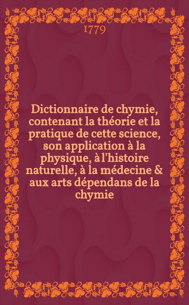 Dictionnaire de chymie, contenant la théorie et la pratique de cette science, son application à la physique, à l'histoire naturelle, à la médecine & aux arts dépendans de la chymie