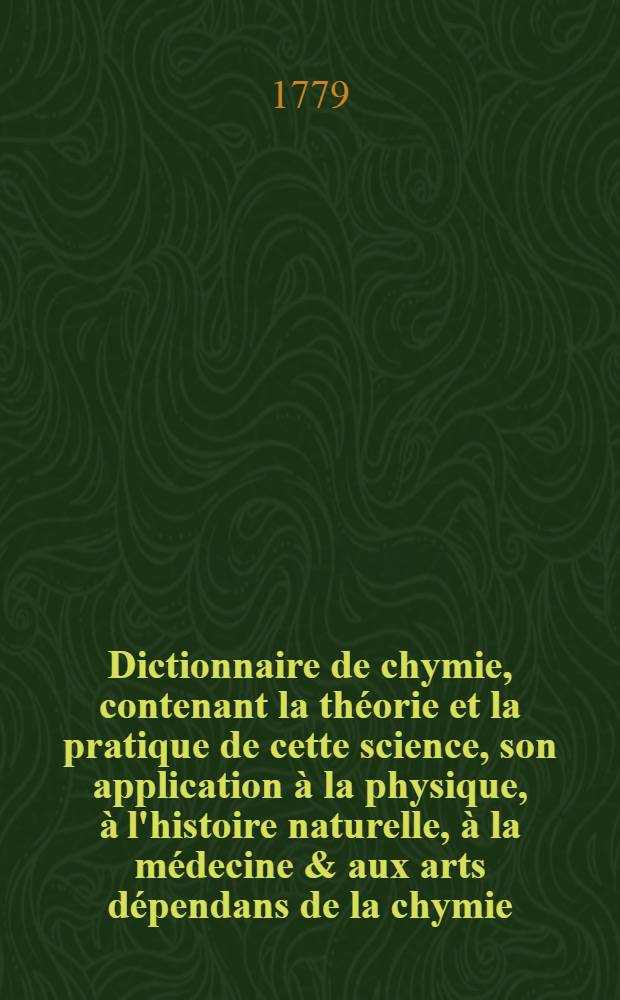 Dictionnaire de chymie, contenant la th&eacute;orie et la pratique de cette science, son application &agrave; la physique, &agrave; l'histoire naturelle, &agrave; la m&eacute;decine & aux arts d&eacute;pendans de la chymie. T. 2
