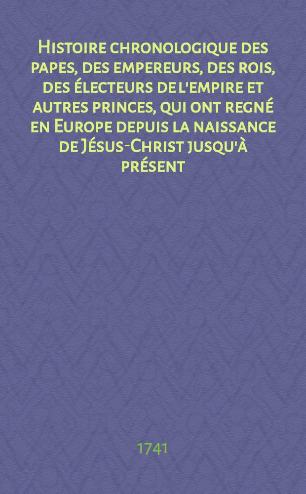 Histoire chronologique des papes, des empereurs, des rois, des &eacute;lecteurs de l'empire et autres princes, qui ont regn&eacute; en Europe depuis la naissance de J&eacute;sus-Christ jusqu'&agrave; pr&eacute;sent ... T. 1