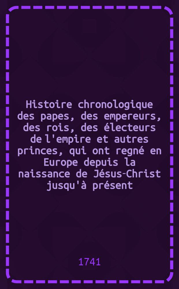 Histoire chronologique des papes, des empereurs, des rois, des électeurs de l'empire et autres princes, qui ont regné en Europe depuis la naissance de Jésus-Christ jusqu'à présent ... T. 2