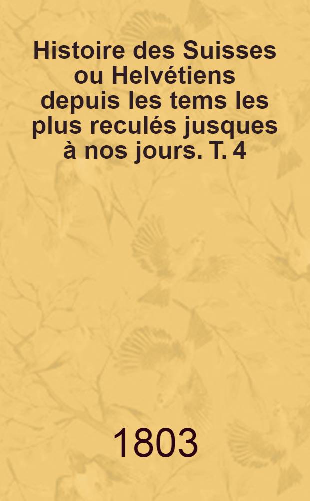Histoire des Suisses ou Helv&eacute;tiens depuis les tems les plus recul&eacute;s jusques &agrave; nos jours. T. 4