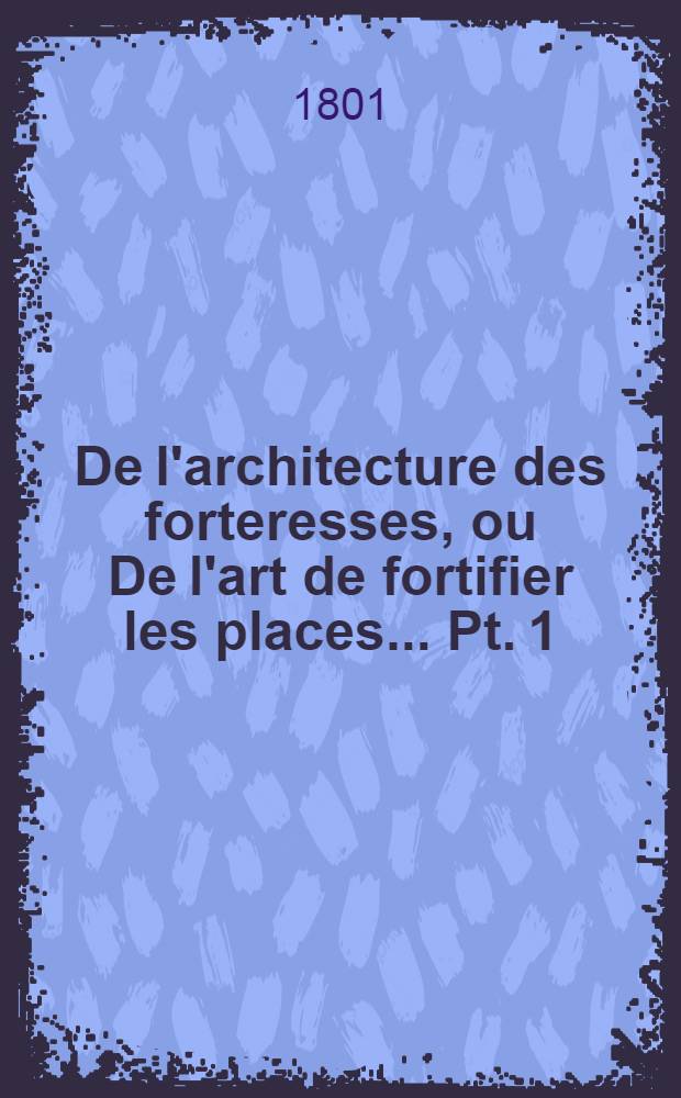 De l'architecture des forteresses, ou De l'art de fortifier les places ... Pt. 1 : Essai sur la fortification, où l'on expose les progrès de cet art, depuis son origine jusqu'à nos jours ...