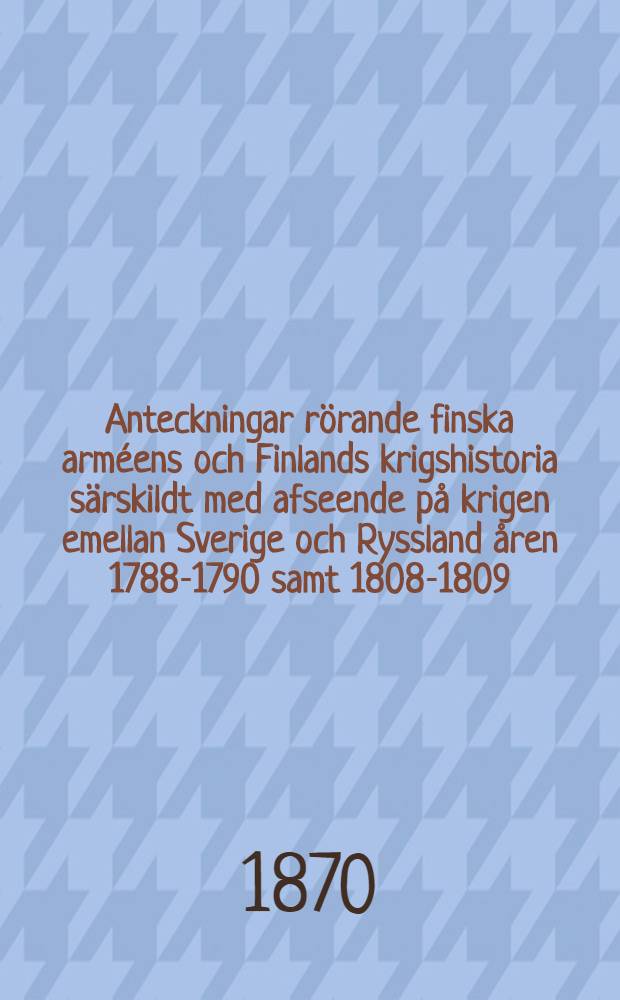 Anteckningar r&ouml;rande finska arm&eacute;ens och Finlands krigshistoria s&auml;rskildt med afseende p&aring; krigen emellan Sverige och Ryssland &aring;ren 1788-1790 samt 1808-1809. D. 2