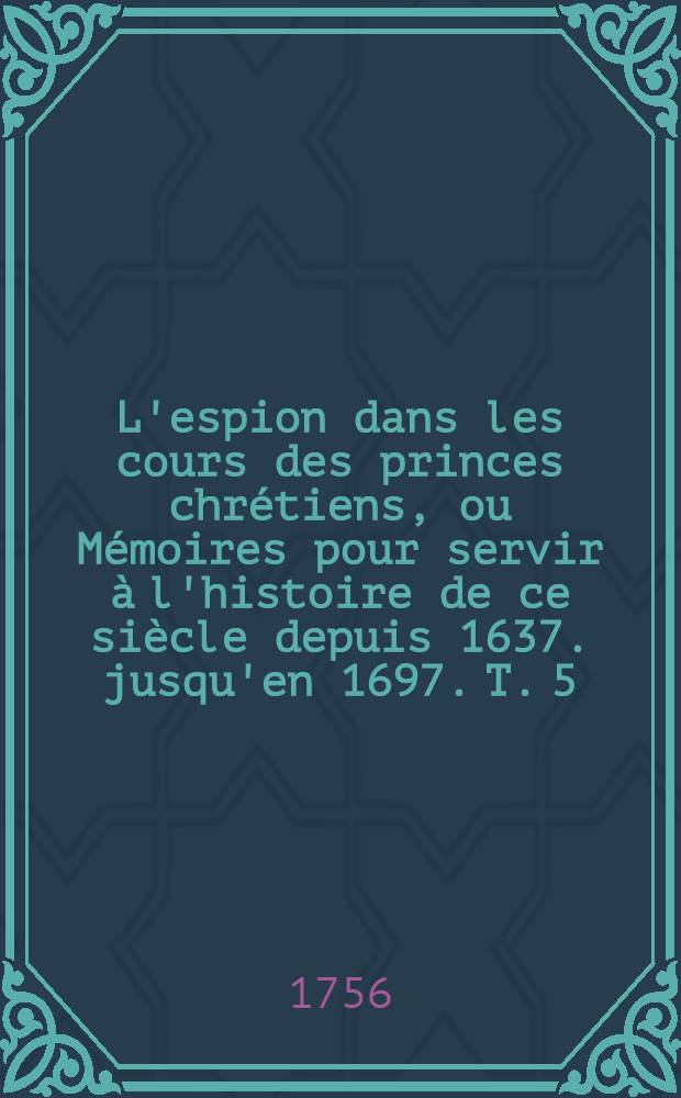 L'espion dans les cours des princes chrétiens, ou Mémoires pour servir à l'histoire de ce siècle depuis 1637. jusqu'en 1697. T. 5