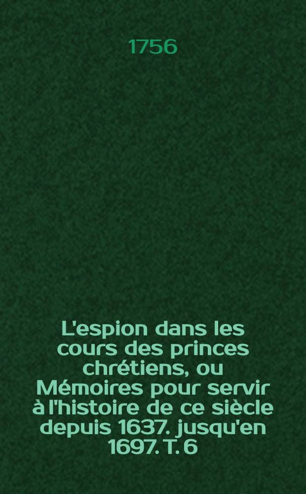 L'espion dans les cours des princes chrétiens, ou Mémoires pour servir à l'histoire de ce siècle depuis 1637. jusqu'en 1697. T. 6