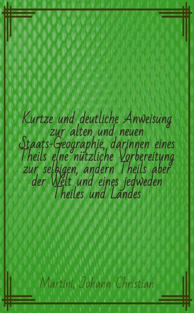 Kurtze und deutliche Anweisung zur alten und neuen Staats-Geographie, darinnen eines Theils eine n&uuml;tzliche Vorbereitung zur selbigen, andern Theils aber der Welt und eines jedweden Theiles und Landes, so wol geographischer und physicalischer, als auch politischer und historischer Zustand ... gezeiget und betrachtet wird ...