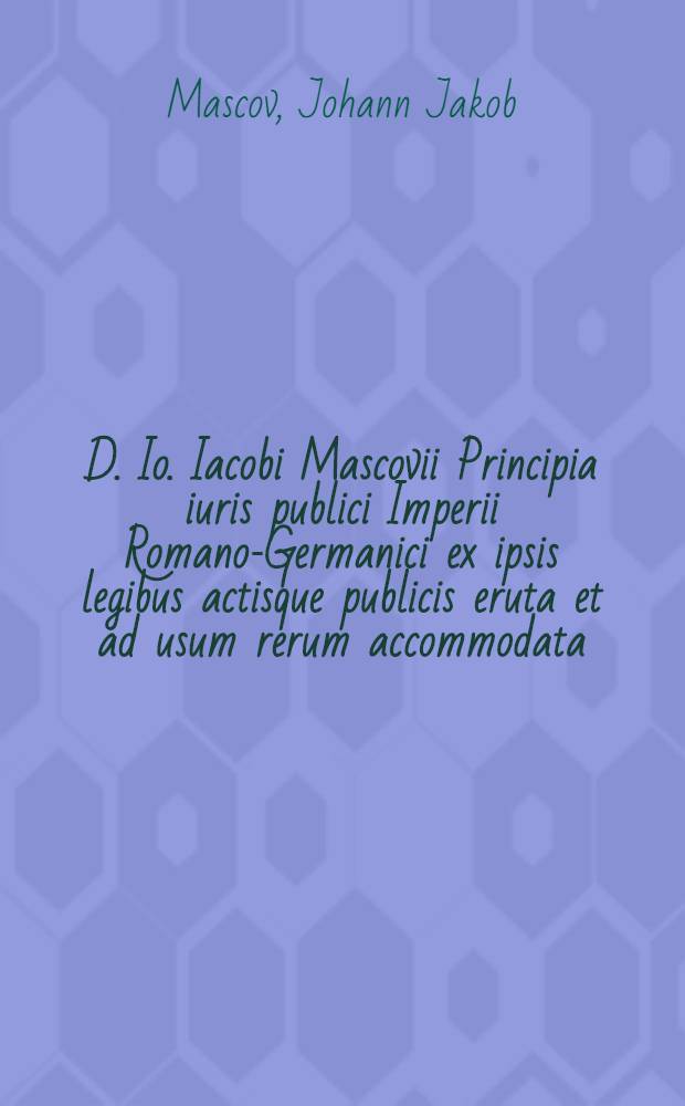 D. Io. Iacobi Mascovii Principia iuris publici Imperii Romano-Germanici ex ipsis legibus actisque publicis eruta et ad usum rerum accommodata
