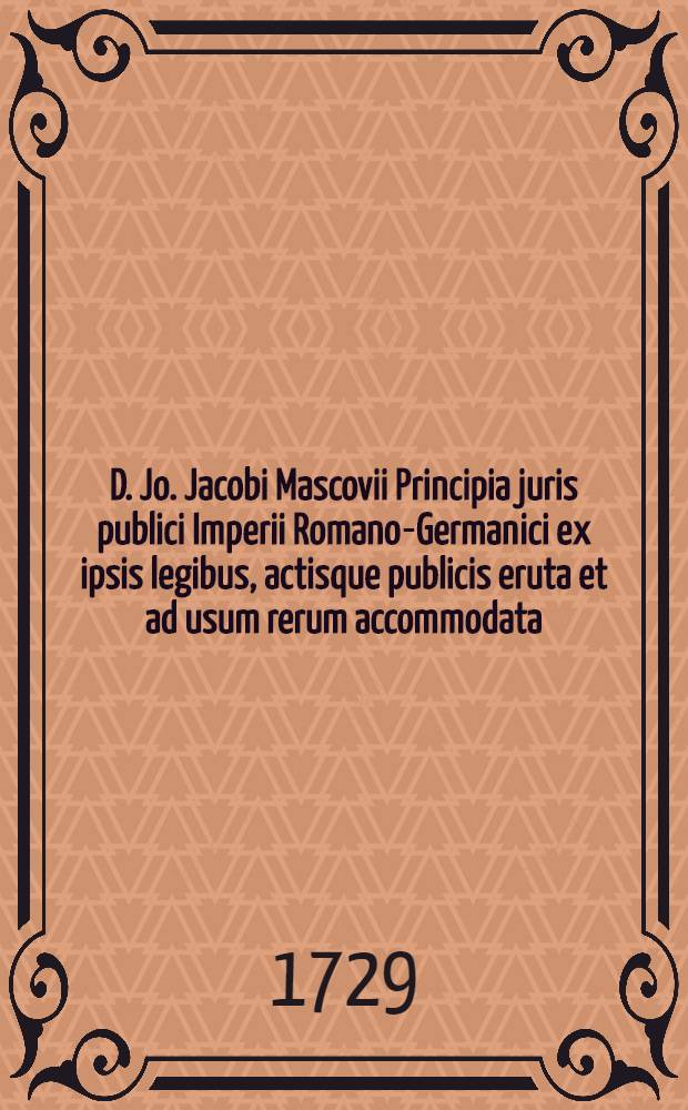D. Jo. Jacobi Mascovii Principia juris publici Imperii Romano-Germanici ex ipsis legibus, actisque publicis eruta et ad usum rerum accommodata