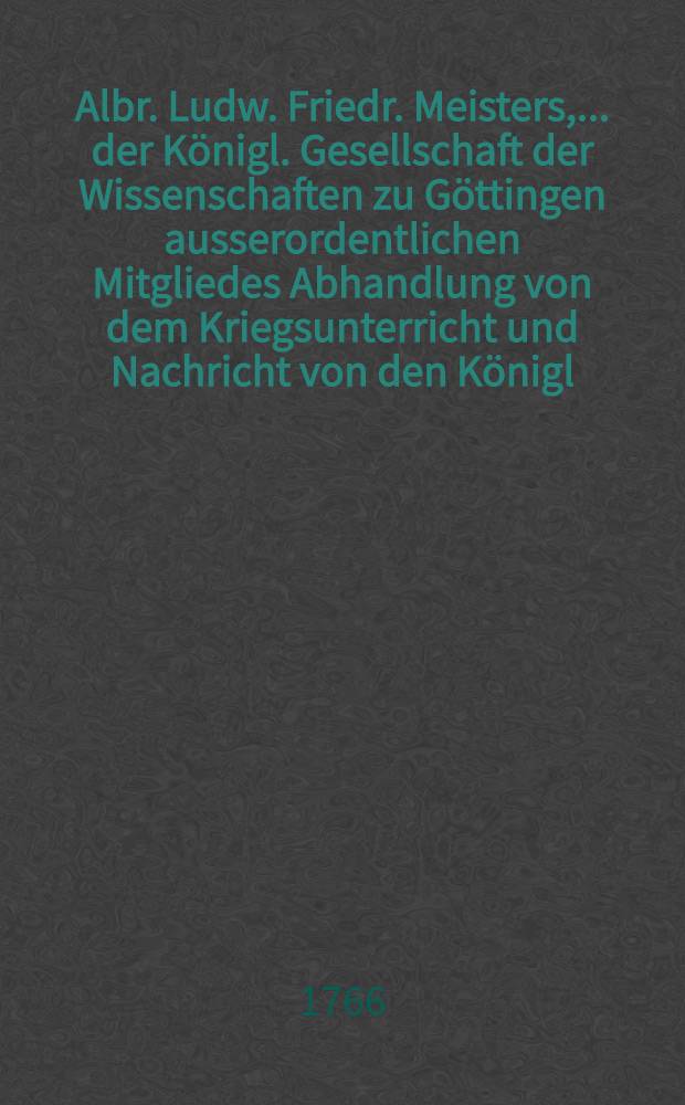 Albr. Ludw. Friedr. Meisters, ... der K&ouml;nigl. Gesellschaft der Wissenschaften zu G&ouml;ttingen ausserordentlichen Mitgliedes Abhandlung von dem Kriegsunterricht und Nachricht von den K&ouml;nigl. Franz&ouml;sischen Kriegsschulen