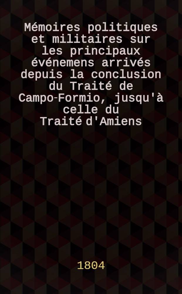 Mémoires politiques et militaires sur les principaux événemens arrivés depuis la conclusion du Traité de Campo-Formio, jusqu'à celle du Traité d'Amiens ...